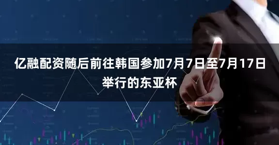 亿融配资随后前往韩国参加7月7日至7月17日举行的东亚杯