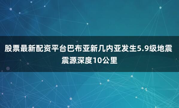 股票最新配资平台巴布亚新几内亚发生5.9级地震 震源深度10公里