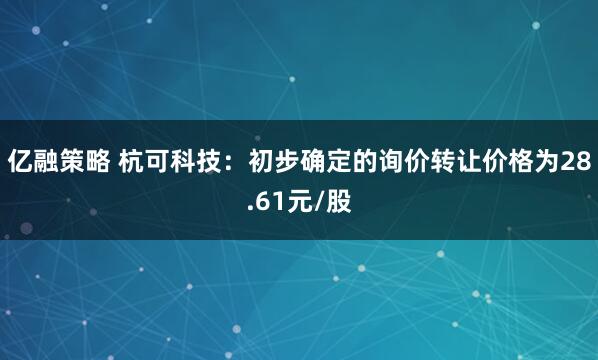 亿融策略 杭可科技：初步确定的询价转让价格为28.61元/股