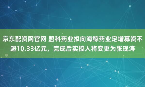 京东配资网官网 盟科药业拟向海鲸药业定增募资不超10.33亿元，完成后实控人将变更为张现涛