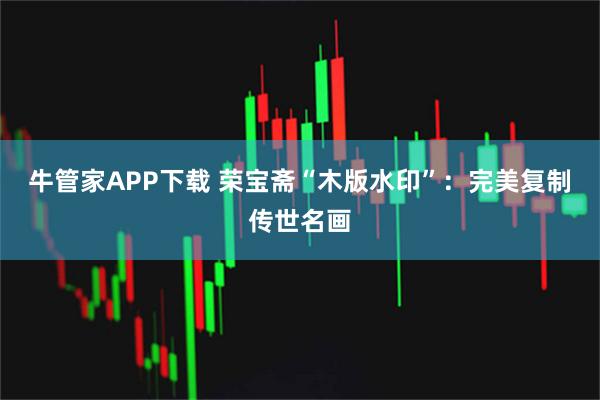 牛管家APP下载 荣宝斋“木版水印”：完美复制传世名画