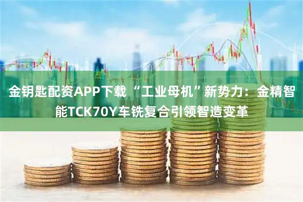 金钥匙配资APP下载 “工业母机”新势力：金精智能TCK70Y车铣复合引领智造变革