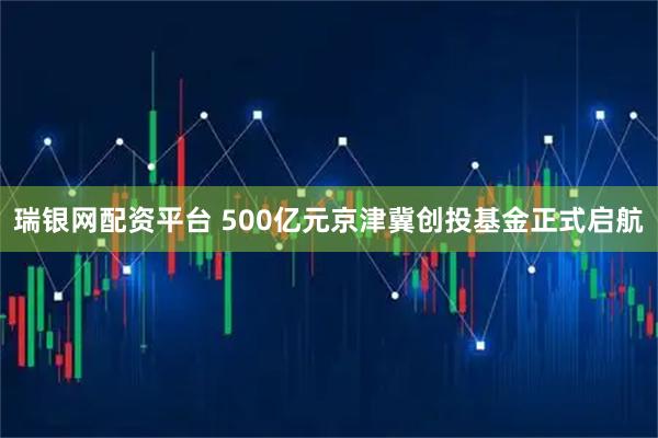 瑞银网配资平台 500亿元京津冀创投基金正式启航