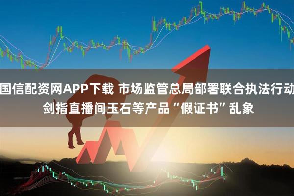 国信配资网APP下载 市场监管总局部署联合执法行动 剑指直播间玉石等产品“假证书”乱象