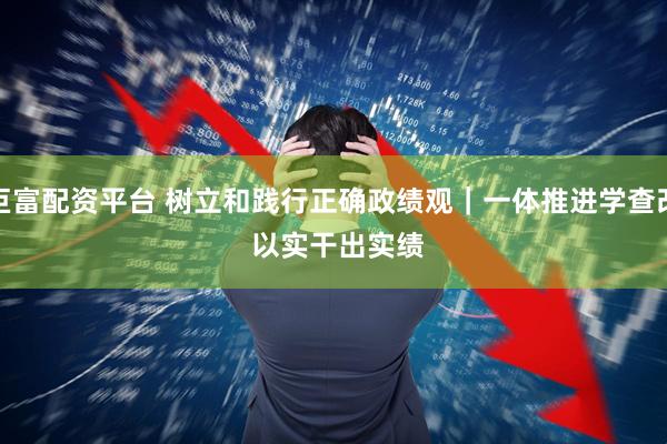 巨富配资平台 树立和践行正确政绩观｜一体推进学查改 以实干出实绩