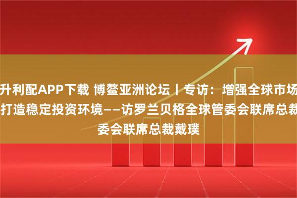 升利配APP下载 博鳌亚洲论坛丨专访：增强全球市场信心 打造稳定投资环境——访罗兰贝格全球管委会联席总裁戴璞