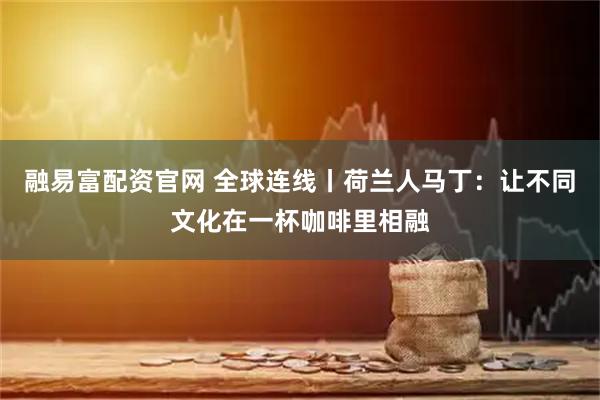 融易富配资官网 全球连线丨荷兰人马丁：让不同文化在一杯咖啡里相融