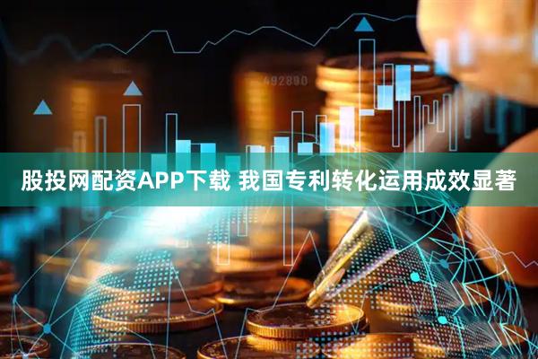 股投网配资APP下载 我国专利转化运用成效显著