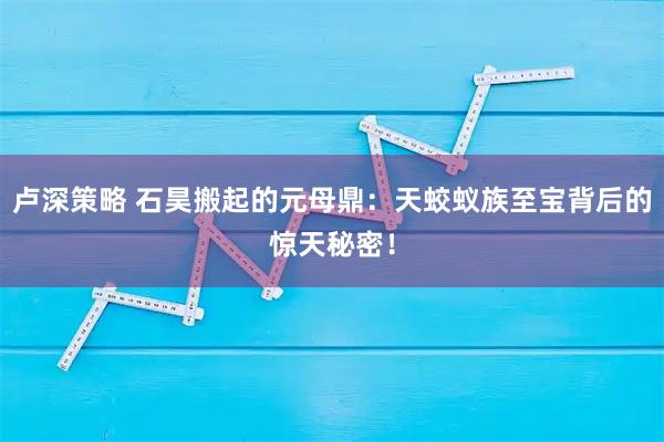 卢深策略 石昊搬起的元母鼎：天蛟蚁族至宝背后的惊天秘密！