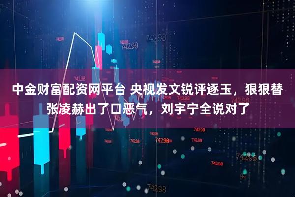 中金财富配资网平台 央视发文锐评逐玉，狠狠替张凌赫出了口恶气，刘宇宁全说对了