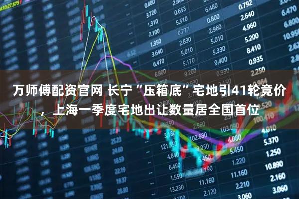 万师傅配资官网 长宁“压箱底”宅地引41轮竞价，上海一季度宅地出让数量居全国首位