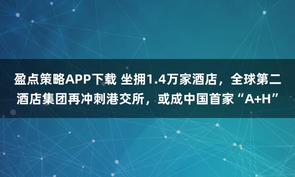 盈点策略APP下载 坐拥1.4万家酒店，全球第二酒店集团再冲刺港交所，或成中国首家“A+H”