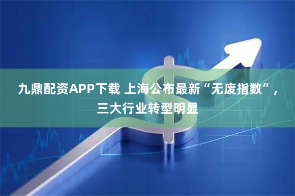 九鼎配资APP下载 上海公布最新“无废指数”，三大行业转型明显