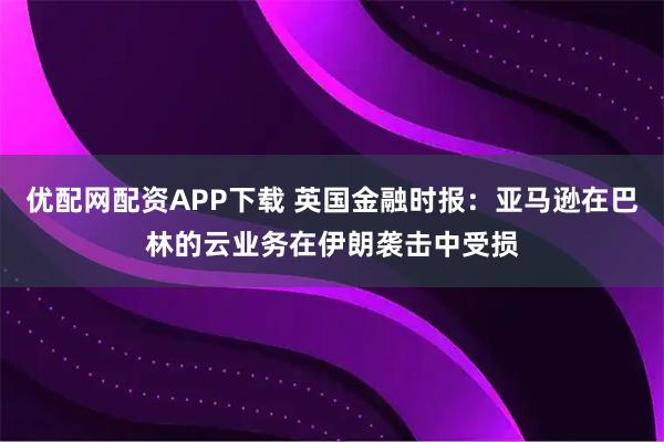 优配网配资APP下载 英国金融时报：亚马逊在巴林的云业务在伊朗袭击中受损