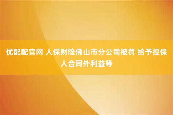 优配配官网 人保财险佛山市分公司被罚 给予投保人合同外利益等