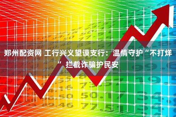 郑州配资网 工行兴义望谟支行:温情守护“不打烊” 拦截诈骗护民安