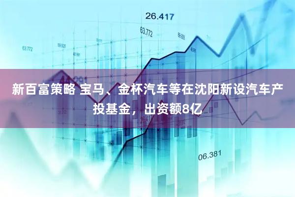 新百富策略 宝马、金杯汽车等在沈阳新设汽车产投基金，出资额8亿