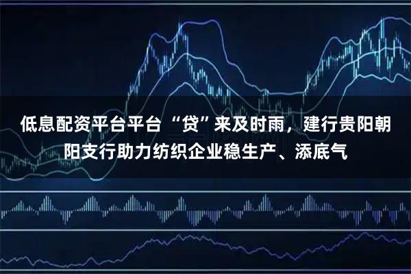 低息配资平台平台 “贷”来及时雨,建行贵阳朝阳支行助力纺织企业稳生产、添底气