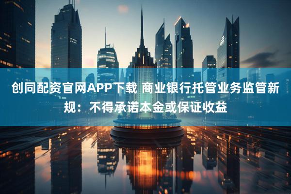 创同配资官网APP下载 商业银行托管业务监管新规：不得承诺本金或保证收益