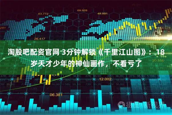 淘股吧配资官网 3分钟解锁《千里江山图》:18岁天才少年的神仙画作,不看亏了