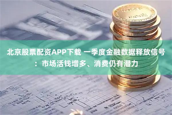 北京股票配资APP下载 一季度金融数据释放信号：市场活钱增多、消费仍有潜力