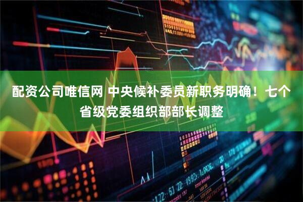 配资公司唯信网 中央候补委员新职务明确！七个省级党委组织部部长调整