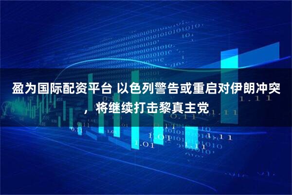 盈为国际配资平台 以色列警告或重启对伊朗冲突，将继续打击黎真主党