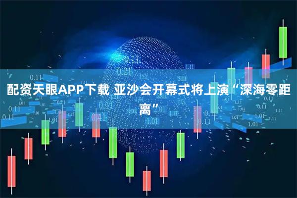 配资天眼APP下载 亚沙会开幕式将上演“深海零距离”
