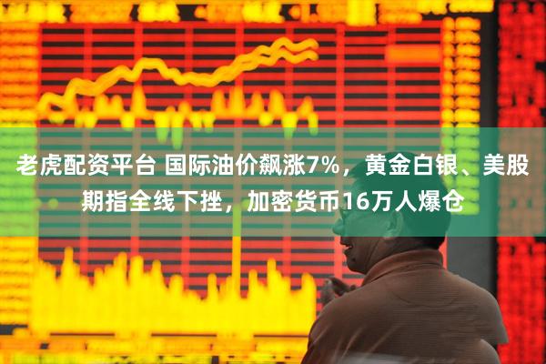 老虎配资平台 国际油价飙涨7%，黄金白银、美股期指全线下挫，加密货币16万人爆仓