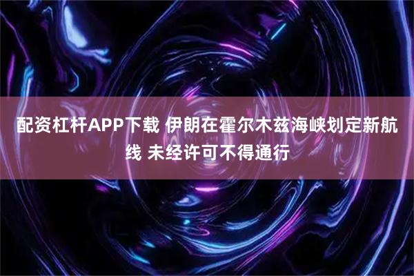 配资杠杆APP下载 伊朗在霍尔木兹海峡划定新航线 未经许可不得通行