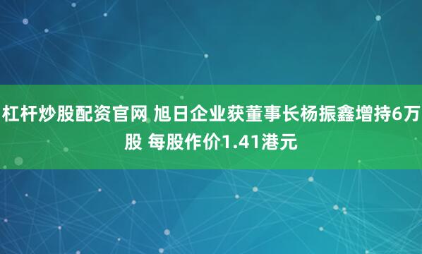 杠杆炒股配资官网 旭日企业获董事长杨振鑫增持6万股 每股作价1.41港元