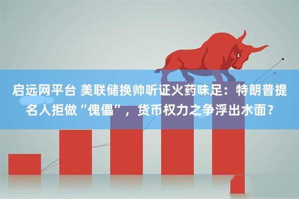 启远网平台 美联储换帅听证火药味足：特朗普提名人拒做“傀儡”，货币权力之争浮出水面？