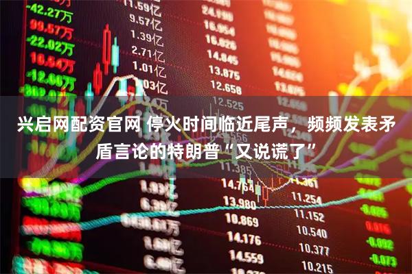 兴启网配资官网 停火时间临近尾声，频频发表矛盾言论的特朗普“又说谎了”
