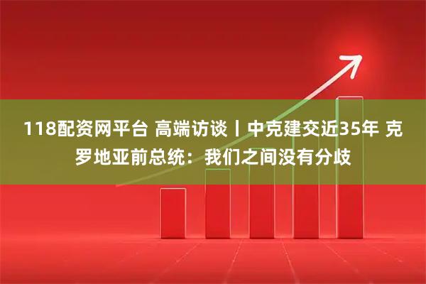118配资网平台 高端访谈丨中克建交近35年 克罗地亚前总统：我们之间没有分歧