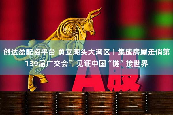 创达盈配资平台 勇立潮头大湾区丨集成房屋走俏第139届广交会 见证中国“链”接世界