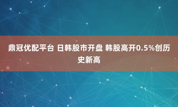 鼎冠优配平台 日韩股市开盘 韩股高开0.5%创历史新高