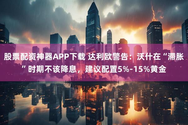 股票配资神器APP下载 达利欧警告：沃什在“滞胀”时期不该降息，建议配置5%-15%黄金