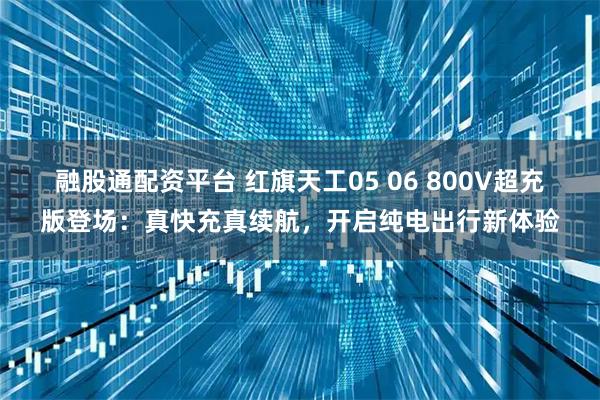 融股通配资平台 红旗天工05 06 800V超充版登场：真快充真续航，开启纯电出行新体验