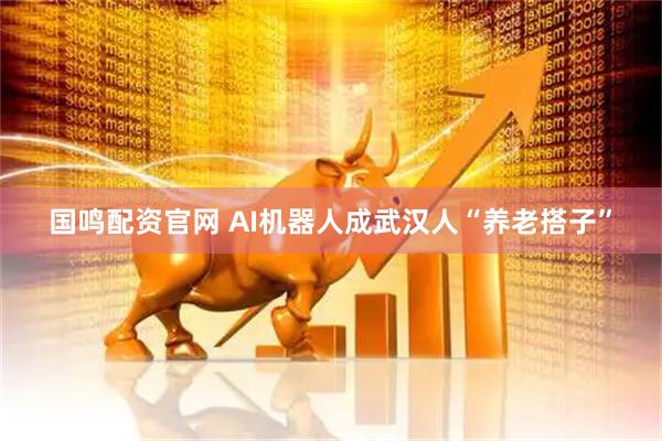国鸣配资官网 AI机器人成武汉人“养老搭子”