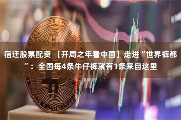 宿迁股票配资 【开局之年看中国】走进“世界裤都”：全国每4条牛仔裤就有1条来自这里