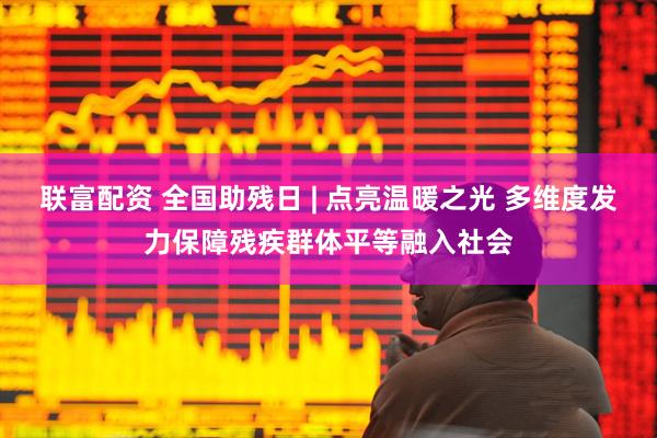联富配资 全国助残日 | 点亮温暖之光 多维度发力保障残疾群体平等融入社会