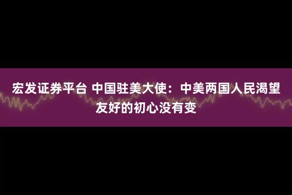 宏发证券平台 中国驻美大使：中美两国人民渴望友好的初心没有变