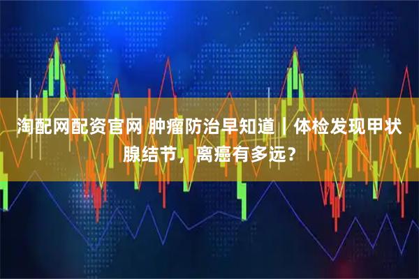 淘配网配资官网 肿瘤防治早知道｜体检发现甲状腺结节，离癌有多远？