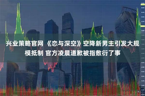 兴业策略官网 《恋与深空》空降新男主引发大规模抵制 官方凌晨道歉被指敷衍了事