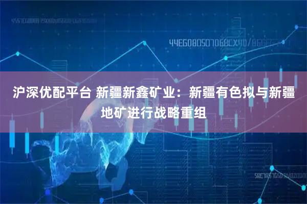 沪深优配平台 新疆新鑫矿业：新疆有色拟与新疆地矿进行战略重组