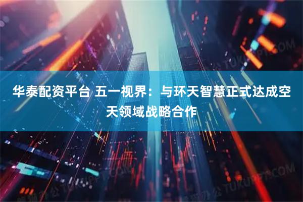华泰配资平台 五一视界：与环天智慧正式达成空天领域战略合作