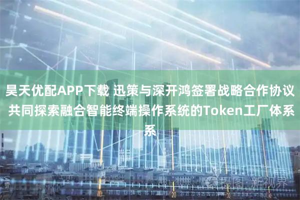 昊天优配APP下载 迅策与深开鸿签署战略合作协议 共同探索融合智能终端操作系统的Token工厂体系