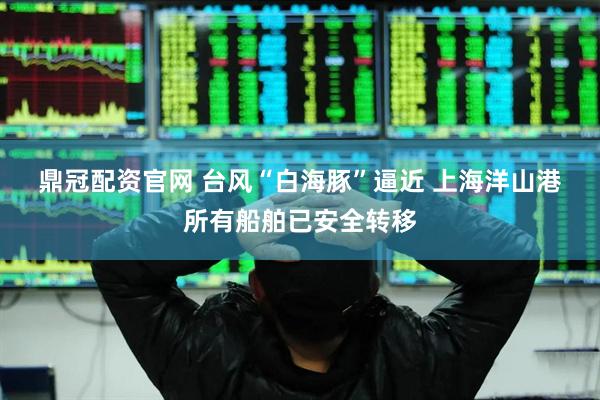 鼎冠配资官网 台风“白海豚”逼近 上海洋山港所有船舶已安全转移