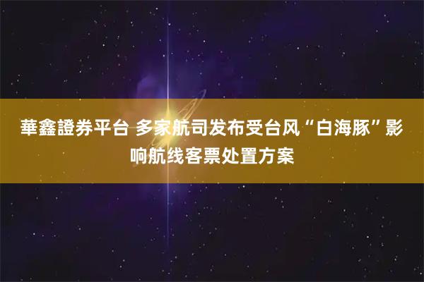 華鑫證券平台 多家航司发布受台风“白海豚”影响航线客票处置方案
