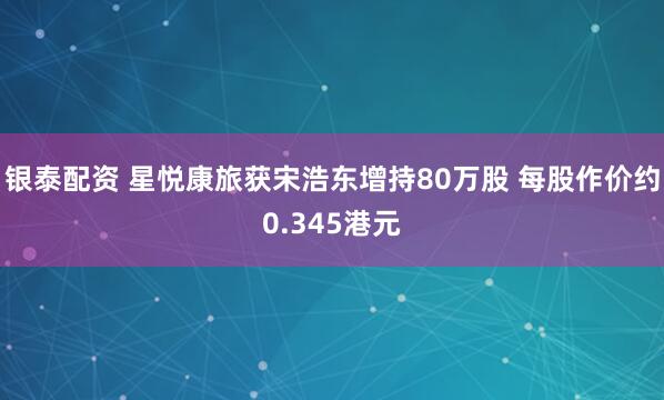 银泰配资 星悦康旅获宋浩东增持80万股 每股作价约0.345港元